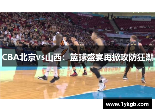 CBA北京vs山西:篮球盛宴再掀攻防狂潮